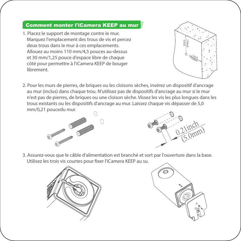(30mm)(110mm) 1.25inch 4.5inch(5.0mm) 0.21inch1. Placez le support de montage contre le mur.     Marquez l&apos;emplacement des trous de vis et percez     deux trous dans le mur à ces emplacements.     Allouez au moins 110 mm/4,5 pouces au-dessus     et 30 mm/1,25 pouce d&apos;espace libre de chaque     côté pour permettre à l&apos;iCamera KEEP de bouger     librement. Comment monter l&apos;iCamera KEEP au mur2. Pour les murs de pierres, de briques ou les cloisons sèches, insérez un dispositif d&apos;ancrage     au mur (inclus) dans chaque trou. N&apos;utilisez pas de dispositifs d&apos;ancrage au mur si le mur     n&apos;est pas de pierres, de briques ou une cloison sèche. Vissez les vis les plus longues dans les     trous existants ou les dispositifs d&apos;ancrage au mur. Laissez chaque vis dépasser de 5,0     mm/0,21 poucedu mur. 3. Assurez-vous que le câble d&apos;alimentation est branché et sort par l&apos;ouverture dans la base.     Utilisez les trois vis courtes pour xer l&apos;iCamera KEEP au su.