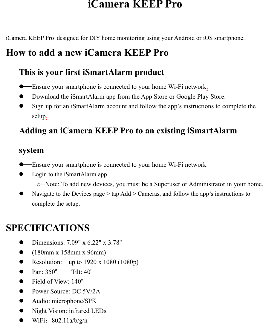 iCamera KEEP ProiCamera KEEP Pro designed for DIY home monitoring using your Android or iOS smartphone.How to add a new iCamera KEEP ProThis is your first iSmartAlarm productEnsure your smartphone is connected to your home Wi-Fi network.Download the iSmartAlarm app from the App Store or Google Play Store.Sign up for an iSmartAlarm account and follow the app’s instructions to complete thesetup.Adding an iCamera KEEP Pro to an existing iSmartAlarmsystemEnsure your smartphone is connected to your home Wi-Fi networkLogin to the iSmartAlarm appoNote: To add new devices, you must be a Superuser or Administrator in your home.Navigate to the Devices page &gt; tap Add &gt; Cameras, and follow the app’s instructions tocomplete the setup.SPECIFICATIONSDimensions: 7.09&quot; x 6.22&quot; x 3.78&quot;(180mm x 158mm x 96mm)Resolution: up to 1920 x 1080 (1080p)Pan: 350ºTilt: 40ºField of View: 140ºPower Source: DC 5V/2AAudio: microphone/SPKNight Vision: infrared LEDsWiFi：802.11a/b/g/n