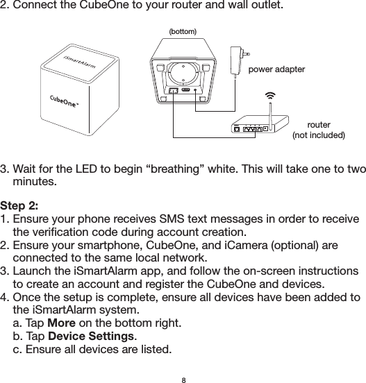 Step 2:1. Ensure your phone receives SMS text messages in order to receive     the verification code during account creation. 2. Ensure your smartphone, CubeOne, and iCamera (optional) are     connected to the same local network.3. Launch the iSmartAlarm app, and follow the on-screen instructions     to create an account and register the CubeOne and devices.4. Once the setup is complete, ensure all devices have been added to     the iSmartAlarm system.    a. Tap More on the bottom right.    b. Tap Device Settings.    c. Ensure all devices are listed.82. Connect the CubeOne to your router and wall outlet.power adapterrouter(not included)(bottom)1234WAN3. Wait for the LED to begin “breathing” white. This will take one to two     minutes. 