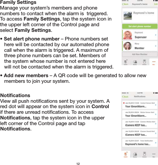 12Family Settings Manage your system’s members and phone numbers to contact when the alarm is  triggered.  To access Family Settings, tap the system icon in the upper left corner of the Control page and select Family Settings.• Set alert phone number – Phone numbers set    here will be contacted by our automated phone    call when the alarm is triggered. A maximum of    three phone numbers can be set. Members of    the system whose number is not entered here    will not be contacted when the alarm is triggered. • Add new members – A QR code will be generated to allow new    members to join your system.NotificationsView all push notifications sent by your system. A red dot will appear on the system icon in Control if there are unread notifications. To access Notifications, tap the system icon in the upper left corner of the Control page and tap Notifications.