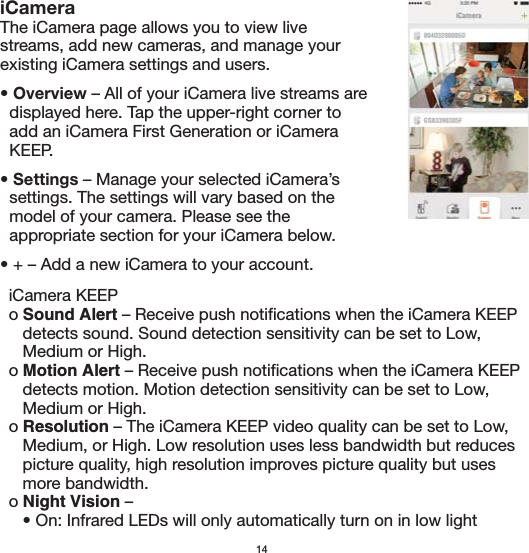   iCamera KEEP  o Sound Alert – Receive push notifications when the iCamera KEEP      detects sound. Sound detection sensitivity can be set to Low,      Medium or High.   o Motion Alert – Receive push notifications when the iCamera KEEP      detects motion. Motion detection sensitivity can be set to Low,      Medium or High.   o Resolution – The iCamera KEEP video quality can be set to Low,      Medium, or High. Low resolution uses less bandwidth but reduces      picture quality, high resolution improves picture quality but uses      more bandwidth.  o Night Vision –      • On: Infrared LEDs will only automatically turn on in low light 14iCameraThe iCamera page allows you to view live streams, add new cameras, and manage your existing iCamera settings and users.• Overview – All of your iCamera live streams are   displayed here. Tap the upper-right corner to   add an iCamera First Generation or iCamera   KEEP.• Settings – Manage your selected iCamera’s   settings. The settings will vary based on the   model of your camera. Please see the   appropriate section for your iCamera below.• + – Add a new iCamera to your account.