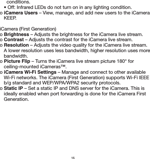 15       conditions.      • Off: Infrared LEDs do not turn on in any lighting condition.  o iCamera Users – View, manage, and add new users to the iCamera      KEEP.   iCamera (First Generation)  o Brightness – Adjusts the brightness for the iCamera live stream.  o Contrast – Adjusts the contrast for the iCamera live stream.  o Resolution – Adjusts the video quality for the iCamera live stream.      A lower resolution uses less bandwidth, higher resolution uses more      bandwidth.   o Picture Flip – Turns the iCamera live stream picture 180° for      ceiling-mounted iCameras™.  o iCamera Wi-Fi Settings – Manage and connect to other available      Wi-Fi networks. The iCamera (First Generation) supports Wi-Fi IEEE      b/g standard and WEP/WPA/WPA2 security protocols.  o Static IP – Set a static IP and DNS server for the iCamera. This is      ideally enabled when port forwarding is done for the iCamera First      Generation.