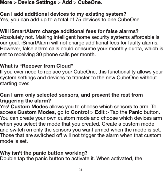 More &gt; Device Settings &gt; Add &gt; CubeOne.Can I add additional devices to my existing system?Yes, you can add up to a total of 75 devices to one CubeOne.  Will iSmartAlarm charge additional fees for false alarms?Absolutely not. Making intelligent home security systems affordable is our goal. iSmartAlarm will not charge additional fees for faulty alarms.  However, false alarm calls could consume your monthly quota, which is set to receiving 30 phone calls per month. What is “Recover from Cloud”If you ever need to replace your CubeOne, this functionality allows your system settings and devices to transfer to the new CubeOne without starting over.Can I arm only selected sensors, and prevent the rest from triggering the alarm?Yes! Custom Modes allows you to choose which sensors to arm. To access Custom Modes, go to Control &gt; Edit &gt; Tap the Panic button. You can create your own custom mode and choose which devices arm when you select the mode that you created. Create a custom mode and switch on only the sensors you want armed when the mode is set. Those that are switched off will not trigger the alarm when that custom mode is set.Why isn’t the panic button working?Double tap the panic button to activate it. When activated, the 24