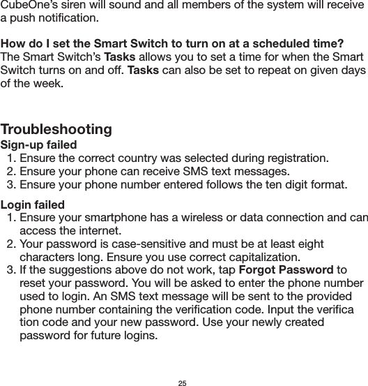 CubeOne’s siren will sound and all members of the system will receive a push notification. How do I set the Smart Switch to turn on at a scheduled time?The Smart Switch’s Tasks allows you to set a time for when the Smart Switch turns on and off. Tasks can also be set to repeat on given days of the week. TroubleshootingSign-up failed  1. Ensure the correct country was selected during registration.  2. Ensure your phone can receive SMS text messages.  3. Ensure your phone number entered follows the ten digit format.Login failed  1. Ensure your smartphone has a wireless or data connection and can       access the internet.  2. Your password is case-sensitive and must be at least eight       characters long. Ensure you use correct capitalization.  3. If the suggestions above do not work, tap Forgot Password to       reset your password. You will be asked to enter the phone number       used to login. An SMS text message will be sent to the provided       phone number containing the verification code. Input the verifica      tion code and your new password. Use your newly created       password for future logins.25