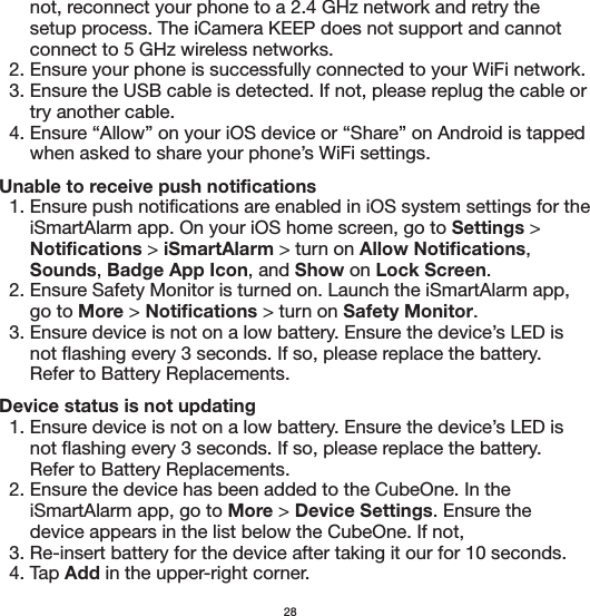       not, reconnect your phone to a 2.4 GHz network and retry the       setup process. The iCamera KEEP does not support and cannot       connect to 5 GHz wireless networks.  2. Ensure your phone is successfully connected to your WiFi network.   3. Ensure the USB cable is detected. If not, please replug the cable or       try another cable.   4. Ensure “Allow” on your iOS device or “Share” on Android is tapped       when asked to share your phone’s WiFi settings.Unable to receive push notifications  1. Ensure push notifications are enabled in iOS system settings for the       iSmartAlarm app. On your iOS home screen, go to Settings &gt;       Notifications &gt; iSmartAlarm &gt; turn on Allow Notifications,       Sounds, Badge App Icon, and Show on Lock Screen.   2. Ensure Safety Monitor is turned on. Launch the iSmartAlarm app,       go to More &gt; Notifications &gt; turn on Safety Monitor.   3. Ensure device is not on a low battery. Ensure the device’s LED is       not flashing every 3 seconds. If so, please replace the battery.        Refer to Battery Replacements.Device status is not updating  1. Ensure device is not on a low battery. Ensure the device’s LED is       not flashing every 3 seconds. If so, please replace the battery.        Refer to Battery Replacements.  2. Ensure the device has been added to the CubeOne. In the       iSmartAlarm app, go to More &gt; Device Settings. Ensure the       device appears in the list below the CubeOne. If not,   3. Re-insert battery for the device after taking it our for 10 seconds.   4. Tap Add in the upper-right corner.28