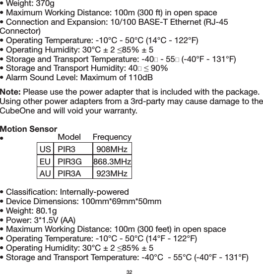 • Weight: 370g• Maximum Working Distance: 100m (300 ft) in open space• Connection and Expansion: 10/100 BASE-T Ethernet (RJ-45 Connector)• Operating Temperature: -10°C - 50°C (14°C - 122°F)• Alarm Sound Level: Maximum of 110dBNote: Please use the power adapter that is included with the package. Using other power adapters from a 3rd-party may cause damage to the CubeOne and will void your warranty.Motion Sensor•  • Classification: Internally-powered• Device Dimensions: 100mm*69mm*50mm• Weight: 80.1g• Power: 3*1.5V (AA)• Maximum Working Distance: 100m (300 feet) in open space• Operating Temperature: -10°C - 50°C (14°F - 122°F)• Storage and Transport Temperature: -40°C  - 55°C (-40°F - 131°F)32USEUPIR3PIR3GAU PIR3AFrequency908MHz923MHz868.3MHzModel