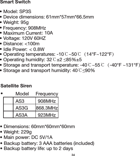 34Smart SwitchSatellite Siren• Model: SP3S• Device dimensions: 61mm*57mm*66.5mm• Weight: 95g••                              : 10A• Voltage: 120V 60HZ• Distance: &lt;100m• • Operating temperatures: -10℃~50℃（14°F~122°F）• Operating humidity: 32℃• Storage and transport temperature: -40℃~55℃（-40°F ~131°F）• Storage and transport humidity: 40℃Maximum Current Idle Power:  &lt; 0.8WAS3AS3GAS3AFrequency908MHz923MHz868.3MHzModel Frequency: 908MHz•• Dimensions: 60mm*60mm*60mm• Weight: 229g• Main power: DC 5V/1A • Backup battery: 3 AAA batteries (included)  • Backup battery life: up to 2 days  