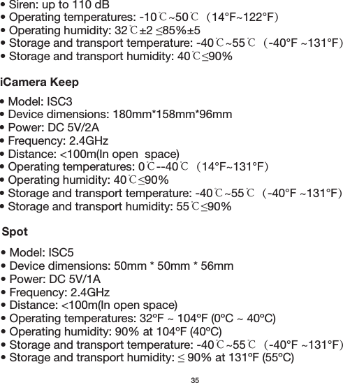 35iCamera Keep• Model: ISC5• Device dimensions: 50mm * 50mm * 56mm• Power: DC 5V/1A• Frequency: 2.4GHz• Distance: &lt;100m(In open space)• Operating temperatures: 32ºF ~ 104ºF (0ºC ~ 40ºC)• Storage and transport temperature: -40℃~55℃（-40°F ~131°F）• Model: ISC3• Device dimensions: 180mm*158mm*96mm• Power: DC 5V/2A• Frequency: 2.4GHz• Distance: &lt;100m(In open  space)• Operating temperatures: 0℃--40℃（14°F~131°F）• Operating humidity: 40℃• Storage and transport temperature: -40℃~55℃（-40°F ~131°F）• Storage and transport humidity: 55℃• Siren: up to 110 dB• Operating temperatures: -10℃~50℃（14°F~122°F）• Operating humidity: 32℃• Storage and transport temperature: -40℃~55℃（-40°F ~131°F）• Storage and transport humidity: 40℃Spot