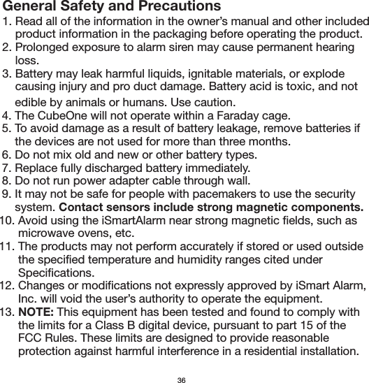 General Safety and Precautions1. Read all of the information in the owner’s manual and other included     product information in the packaging before operating the product.2. Prolonged exposure to alarm siren may cause permanent hearing     loss.3. Battery may leak harmful liquids, ignitable materials, or explode     causing injury and pro duct damage. Battery acid is toxic, and not       edible by animals or humans. Use caution.  4. The CubeOne will not operate within a Faraday cage.  5. To avoid damage as a result of battery leakage, remove batteries if       the devices are not used for more than three months.  6. Do not mix old and new or other battery types.  7. Replace fully discharged battery immediately.  8. Do not run power adapter cable through wall.  9. It may not be safe for people with pacemakers to use the security       system. Contact sensors include strong magnetic components. 10. Avoid using the iSmartAlarm near strong magnetic fields, such as        microwave ovens, etc. 11. The products may not perform accurately if stored or used outside        the specified temperature and humidity ranges cited under        Specifications. 12. Changes or modifications not expressly approved by iSmart Alarm,        Inc. will void the user’s authority to operate the equipment. 13. NOTE: This equipment has been tested and found to comply with        the limits for a Class B digital device, pursuant to part 15 of the        FCC Rules. These limits are designed to provide reasonable        protection against harmful interference in a residential installation.36