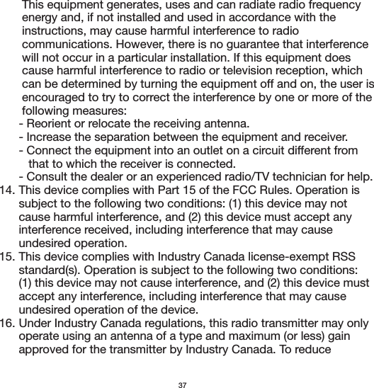        This equipment generates, uses and can radiate radio frequency        energy and, if not installed and used in accordance with the        instructions, may cause harmful interference to radio        communications. However, there is no guarantee that interference        will not occur in a particular installation. If this equipment does        cause harmful interference to radio or television reception, which        can be determined by turning the equipment off and on, the user is        encouraged to try to correct the interference by one or more of the        following measures:      - Reorient or relocate the receiving antenna.      - Increase the separation between the equipment and receiver.      - Connect the equipment into an outlet on a circuit different from          that to which the receiver is connected.      - Consult the dealer or an experienced radio/TV technician for help.14. This device complies with Part 15 of the FCC Rules. Operation is       subject to the following two conditions: (1) this device may not       cause harmful interference, and (2) this device must accept any       interference received, including interference that may cause       undesired operation.15. This device complies with Industry Canada license-exempt RSS       standard(s). Operation is subject to the following two conditions:       (1) this device may not cause interference, and (2) this device must       accept any interference, including interference that may cause       undesired operation of the device.16. Under Industry Canada regulations, this radio transmitter may only       operate using an antenna of a type and maximum (or less) gain       approved for the transmitter by Industry Canada. To reduce 37