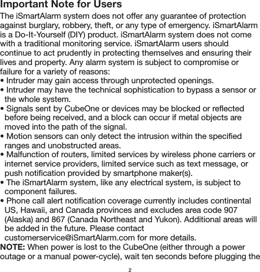 Important Note for UsersThe iSmartAlarm system does not offer any guarantee of protection against burglary, robbery, theft, or any type of emergency. iSmartAlarm is a Do-It-Yourself (DIY) product. iSmartAlarm system does not come with a traditional monitoring service. iSmartAlarm users should continue to act prudently in protecting themselves and ensuring their lives and property. Any alarm system is subject to compromise or failure for a variety of reasons:• Intruder may gain access through unprotected openings.• Intruder may have the technical sophistication to bypass a sensor or   the whole system.• Signals sent by CubeOne or devices may be blocked or reflected   before being received, and a block can occur if metal objects are     moved into the path of the signal.• Motion sensors can only detect the intrusion within the specified   ranges and unobstructed areas.• Malfunction of routers, limited services by wireless phone carriers or   internet service providers, limited service such as text message, or   push notification provided by smartphone maker(s).• The iSmartAlarm system, like any electrical system, is subject to   component failures.• Phone call alert notification coverage currently includes continental   US, Hawaii, and Canada provinces and excludes area code 907   (Alaska) and 867 (Canada Northeast and Yukon). Additional areas will   be added in the future. Please contact   customerservice@iSmartAlarm.com for more details.NOTE: When power is lost to the CubeOne (either through a power outage or a manual power-cycle), wait ten seconds before plugging the 2