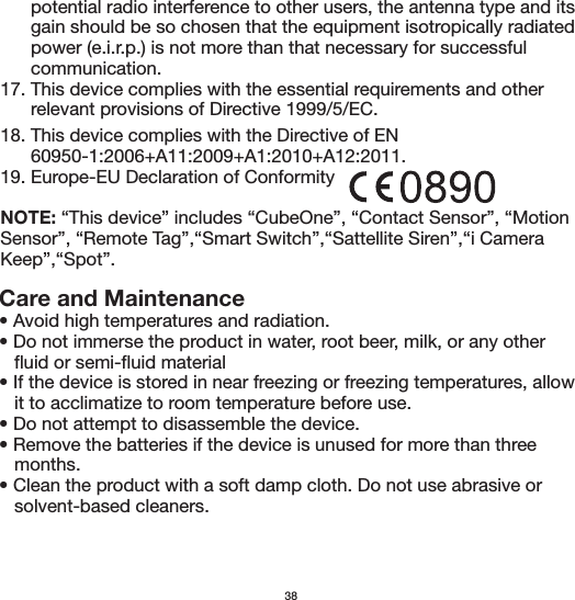 Care and Maintenance• Avoid high temperatures and radiation. • Do not immerse the product in water, root beer, milk, or any other    fluid or semi-fluid material• If the device is stored in near freezing or freezing temperatures, allow    it to acclimatize to room temperature before use.• Do not attempt to disassemble the device.• Remove the batteries if the device is unused for more than three    months.• Clean the product with a soft damp cloth. Do not use abrasive or    solvent-based cleaners.      potential radio interference to other users, the antenna type and its       gain should be so chosen that the equipment isotropically radiated       power (e.i.r.p.) is not more than that necessary for successful       communication.17. This device complies with the essential requirements and other       relevant provisions of Directive 1999/5/EC.3818. This device complies with the Directive of EN       60950-1:2006+A11:2009+A1:2010+A12:2011.19. Europe-EU Declaration of ConformityNOTE: “This device” includes “CubeOne”, “Contact Sensor”, “Motion Sensor”, “Remote Tag”,“Smart Switch”,“Sattellite Siren”,“i Camera Keep”,“Spot”.