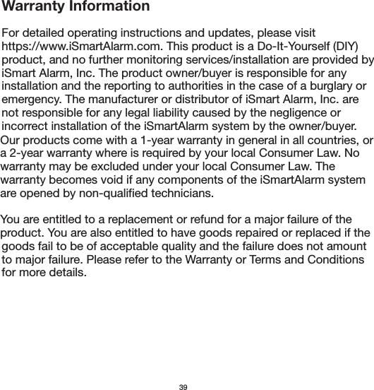 Our products come with a 1-year warranty in general in all countries, or a 2-year warranty where is required by your local Consumer Law. No warranty may be excluded under your local Consumer Law. The warranty becomes void if any components of the iSmartAlarm system are opened by non-qualified technicians. You are entitled to a replacement or refund for a major failure of the product. You are also entitled to have goods repaired or replaced if the Warranty InformationFor detailed operating instructions and updates, please visit https://www.iSmartAlarm.com. This product is a Do-It-Yourself (DIY) product, and no further monitoring services/installation are provided by iSmart Alarm, Inc. The product owner/buyer is responsible for any installation and the reporting to authorities in the case of a burglary or emergency. The manufacturer or distributor of iSmart Alarm, Inc. are not responsible for any legal liability caused by the negligence or incorrect installation of the iSmartAlarm system by the owner/buyer. 39goods fail to be of acceptable quality and the failure does not amount to major failure. Please refer to the Warranty or Terms and Conditions for more details.