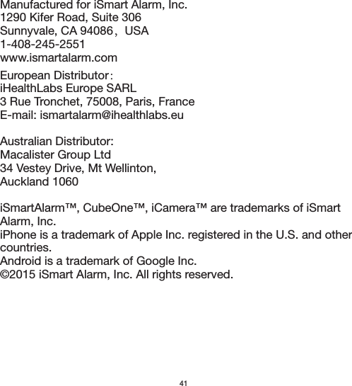  41Manufactured for iSmart Alarm, Inc.1290 Kifer Road, Suite 306Sunnyvale, CA 94086，USA1-408-245-2551www.ismartalarm.comEuropean Distributor： iHealthLabs Europe SARL3 Rue Tronchet, 75008, Paris, FranceE-mail: ismartalarm@ihealthlabs.euAustralian Distributor:Macalister Group Ltd34 Vestey Drive, Mt Wellinton,Auckland 1060iSmartAlarm™, CubeOne™, iCamera™ are trademarks of iSmart Alarm, Inc.iPhone is a trademark of Apple Inc. registered in the U.S. and other countries.Android is a trademark of Google Inc.©2015 iSmart Alarm, Inc. All rights reserved.