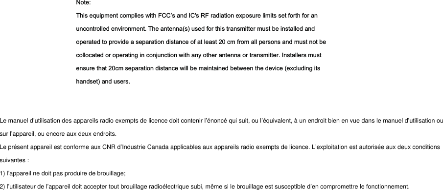 Note:This equipment complies with FCC’s and IC&apos;s RF radiation exposure limits set forth for anuncontrolled environment. The antenna(s) used for this transmitter must be installed andoperated to provide a separation distance of at least 20 cm from all persons and must not becollocated or operating in conjunction with any other antenna or transmitter. Installers mustensure that 20cm separation distance will be maintained between the device (excluding itshandset) and users.Le manuel d’utilisation des appareils radio exempts de licence doit contenir l’énoncé qui suit, ou l’équivalent, à un endroit bien en vue dans le manuel d’utilisation ousur l’appareil, ou encore aux deux endroits.Le présent appareil est conforme aux CNR d’Industrie Canada applicables aux appareils radio exempts de licence. L’exploitation est autorisée aux deux conditionssuivantes :1) l’appareil ne doit pas produire de brouillage;2) l’utilisateur de l’appareil doit accepter tout brouillage radioélectrique subi, même si le brouillage est susceptible d’en compromettre le fonctionnement.