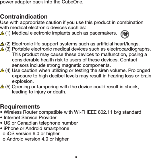 Requirements• Wireless Router compatible with Wi-Fi IEEE 802.11 b/g standard• Internet Service Provider• US or Canadian telephone number• iPhone or Android smartphone  o iOS version 6.0 or higher  o Android version 4.0 or higherContraindicationUse with appropriate caution if you use this product in combination with medical electronic devices such as:    (1) Medical electronic implants such as pacemakers.    (2) Electronic life support systems such as artificial heart/lungs.    (3) Portable electronic medical devices such as electrocardiographs.          This product may cause these devices to malfunction, posing a          considerable health risk to users of these devices. Contact          sensors include strong magnetic components.    (4) Use caution when utilizing or testing the siren volume. Prolonged          exposure to high decibel levels may result in hearing loss or brain         explosion.    (5) Opening or tampering with the device could result in shock,          leading to injury or death.3power adapter back into the CubeOne. 