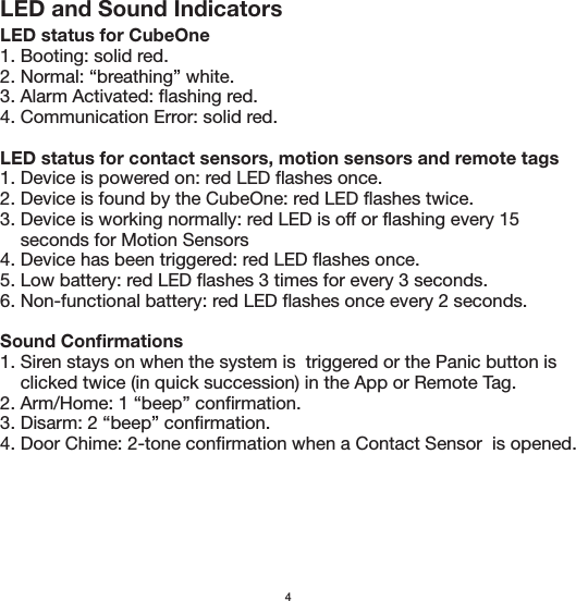 4LED and Sound IndicatorsLED status for CubeOne1. Booting: solid red.2. Normal: “breathing” white.3. Alarm Activated: flashing red.4. Communication Error: solid red.LED status for contact sensors, motion sensors and remote tags1. Device is powered on: red LED flashes once.2. Device is found by the CubeOne: red LED flashes twice.3. Device is working normally: red LED is off or flashing every 15     seconds for Motion Sensors4. Device has been triggered: red LED flashes once.5. Low battery: red LED flashes 3 times for every 3 seconds.6. Non-functional battery: red LED flashes once every 2 seconds.Sound Confirmations1. Siren stays on when the system is  triggered or the Panic button is     clicked twice (in quick succession) in the App or Remote Tag.2. Arm/Home: 1 “beep” confirmation.3. Disarm: 2 “beep” confirmation.4. Door Chime: 2-tone confirmation when a Contact Sensor  is opened.
