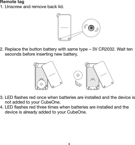 6Remote tag1. Unscrew and remove back lid.2. Replace the button battery with same type – 3V CR2032. Wait ten     seconds before inserting new battery. 3. LED flashes red once when batteries are installed and the device is        not added to your CubeOne.4. LED flashes red three times when batteries are installed and the     device is already added to your CubeOne.