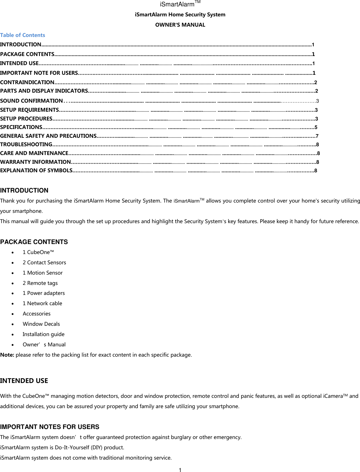 1   iSmartAlarmTM iSmartAlarm Home Security System   OWNER’S MANUAL Table of Contents INTRODUCTION............................................................................................................................................................................................1 PACKAGE CONTENTS...................................................................................................................................................................................1 INTENDED USE……………………………………........................ ........................ ...............................………………………………………..…………..1 IMPORTANT NOTE FOR USERS……….…………….……………........................ ........................ ........................ ...................... ...................1 CONTRAINDICATION………………………………........................ ........................ ........................ ........................ ........................………………….2 PARTS AND DISPLAY INDICATORS…………........................ ........................ ........................ ........................ ........................…………………..…2 SOUND CONFIRMATION………………………........................ ........................ ........................ ........................ ...................…………………3 SETUP REQUIREMENTS………………………………........................ ........................ ........................ ........................ ..........................………………3 SETUP PROCEDURES…………………………………........................ ........................ ........................ ........................ ........................….…….……….3 SPECIFICATIONS…………………………………………………........................ ........................ ........................ ........................ .......................………5 GENERAL SAFETY AND PRECAUTIONS…………........................ ........................ ...................... .......................... ........................………...………7 TROUBLESHOOTING…………………………………………........................ ........................ ........................ ........................ .........................….……..8 CARE AND MAINTENANCE……………………………........................ ........................ ........................ ........................ ........................………………8 WARRANTY INFORMATION…………………………........................ ........................ ........................ ........................ ........................……………….8 EXPLANATION OF SYMBOLS…………………………........................ ........................ ........................ ........................ ........................…….……….8  INTRODUCTION Thank you for purchasing the iSmartAlarm Home Security System. The iSmartAlarmTM allows you complete control over your home&apos;s security utilizing your smartphone. This manual will guide you through the set up procedures and highlight the Security System’s key features. Please keep it handy for future reference.  PACKAGE CONTENTS  1 CubeOne™  2 Contact Sensors  1 Motion Sensor  2 Remote tags  1 Power adapters  1 Network cable  Accessories  Window Decals  Installation guide  Owner’s Manual Note: please refer to the packing list for exact content in each specific package.  INTENDED USE With the CubeOne™ managing motion detectors, door and window protection, remote control and panic features, as well as optional iCameraTM and additional devices, you can be assured your property and family are safe utilizing your smartphone.  IMPORTANT NOTES FOR USERS The iSmartAlarm system doesn’t offer guaranteed protection against burglary or other emergency.   iSmartAlarm system is Do-It-Yourself (DIY) product. iSmartAlarm system does not come with traditional monitoring service.   