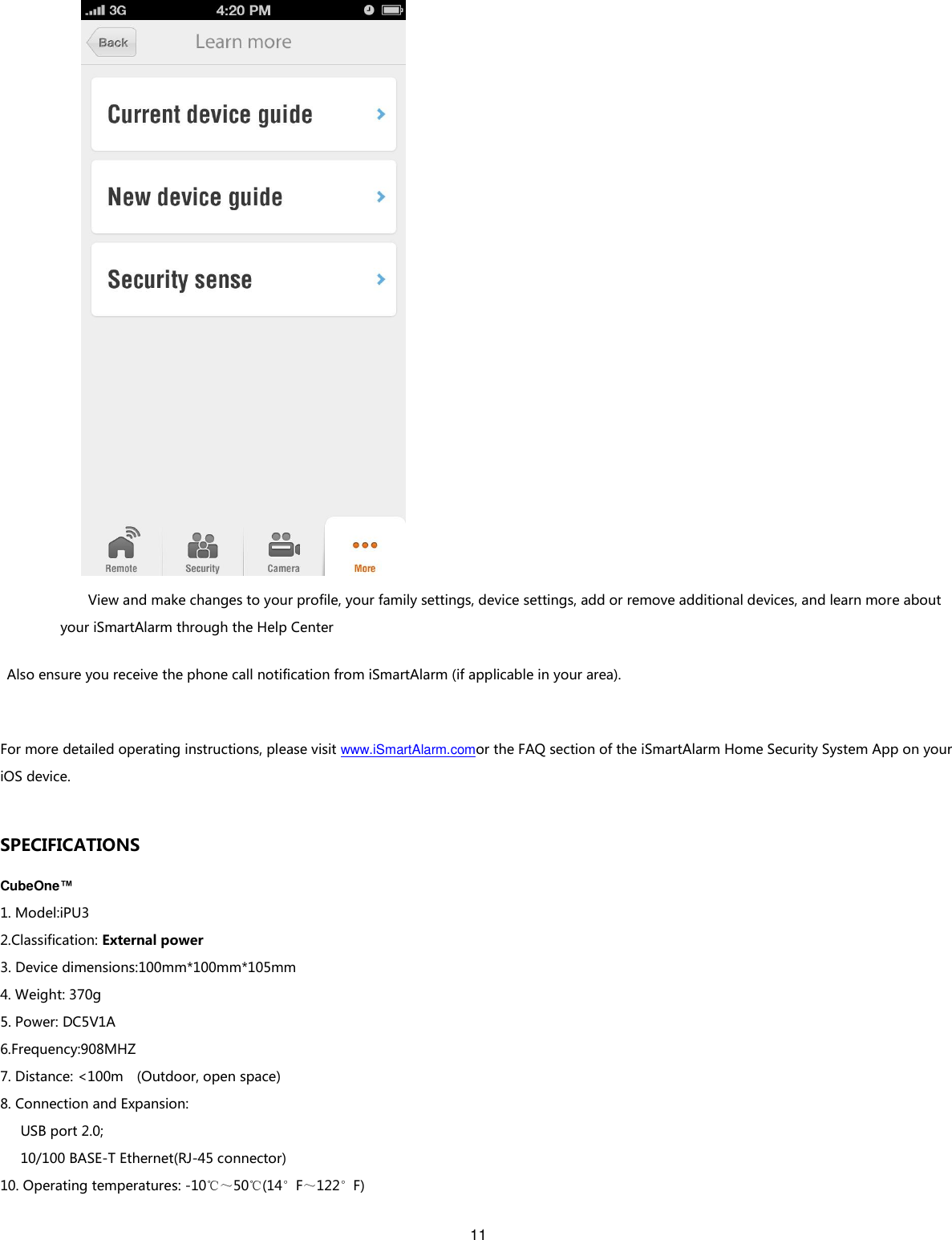 11    View and make changes to your profile, your family settings, device settings, add or remove additional devices, and learn more about your iSmartAlarm through the Help Center Also ensure you receive the phone call notification from iSmartAlarm (if applicable in your area).    For more detailed operating instructions, please visit www.iSmartAlarm.comor the FAQ section of the iSmartAlarm Home Security System App on your iOS device.  SPECIFICATIONS CubeOne™ 1. Model:iPU3 2.Classification: External power 3. Device dimensions:100mm*100mm*105mm 4. Weight: 370g 5. Power: DC5V1A 6.Frequency:908MHZ 7. Distance: &lt;100m    (Outdoor, open space) 8. Connection and Expansion:       USB port 2.0;       10/100 BASE-T Ethernet(RJ-45 connector) 10. Operating temperatures: -10℃～50℃(14°F～122°F) 