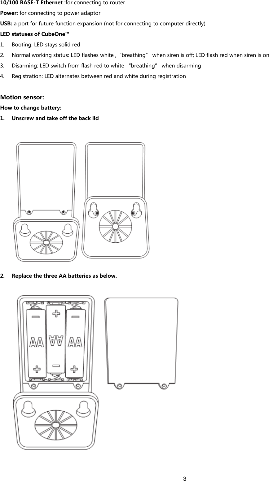 3   10/100 BASE-T Ethernet :for connecting to router Power: for connecting to power adaptor USB: a port for future function expansion (not for connecting to computer directly) LED statuses of CubeOne™ 1. Booting: LED stays solid red 2. Normal working status: LED flashes white ,“breathing” when siren is off; LED flash red when siren is on 3. Disarming: LED switch from flash red to white “breathing” when disarming   4. Registration: LED alternates between red and white during registration  Motion sensor: How to change battery: 1. Unscrew and take off the back lid    2. Replace the three AA batteries as below.   