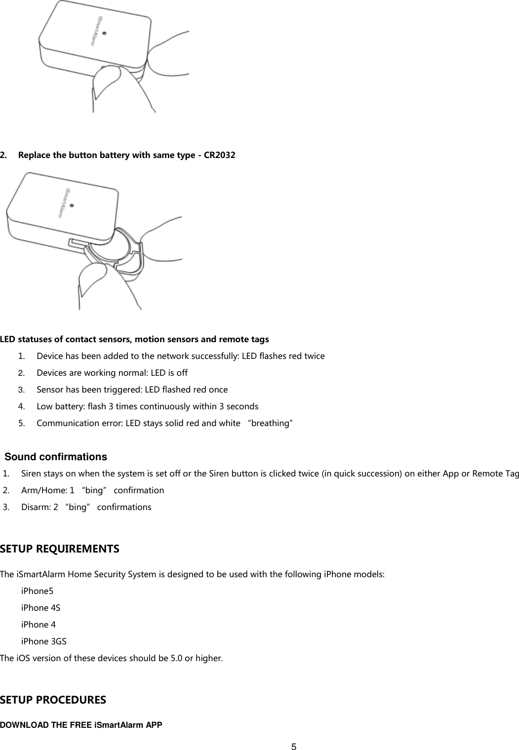 5      2. Replace the button battery with same type - CR2032  LED statuses of contact sensors, motion sensors and remote tags 1. Device has been added to the network successfully: LED flashes red twice 2. Devices are working normal: LED is off 3. Sensor has been triggered: LED flashed red once 4. Low battery: flash 3 times continuously within 3 seconds 5. Communication error: LED stays solid red and white “breathing”    Sound confirmations 1. Siren stays on when the system is set off or the Siren button is clicked twice (in quick succession) on either App or Remote Tag 2. Arm/Home: 1 “bing” confirmation 3. Disarm: 2 “bing” confirmations  SETUP REQUIREMENTS The iSmartAlarm Home Security System is designed to be used with the following iPhone models: iPhone5 iPhone 4S iPhone 4 iPhone 3GS The iOS version of these devices should be 5.0 or higher.  SETUP PROCEDURES DOWNLOAD THE FREE iSmartAlarm APP 