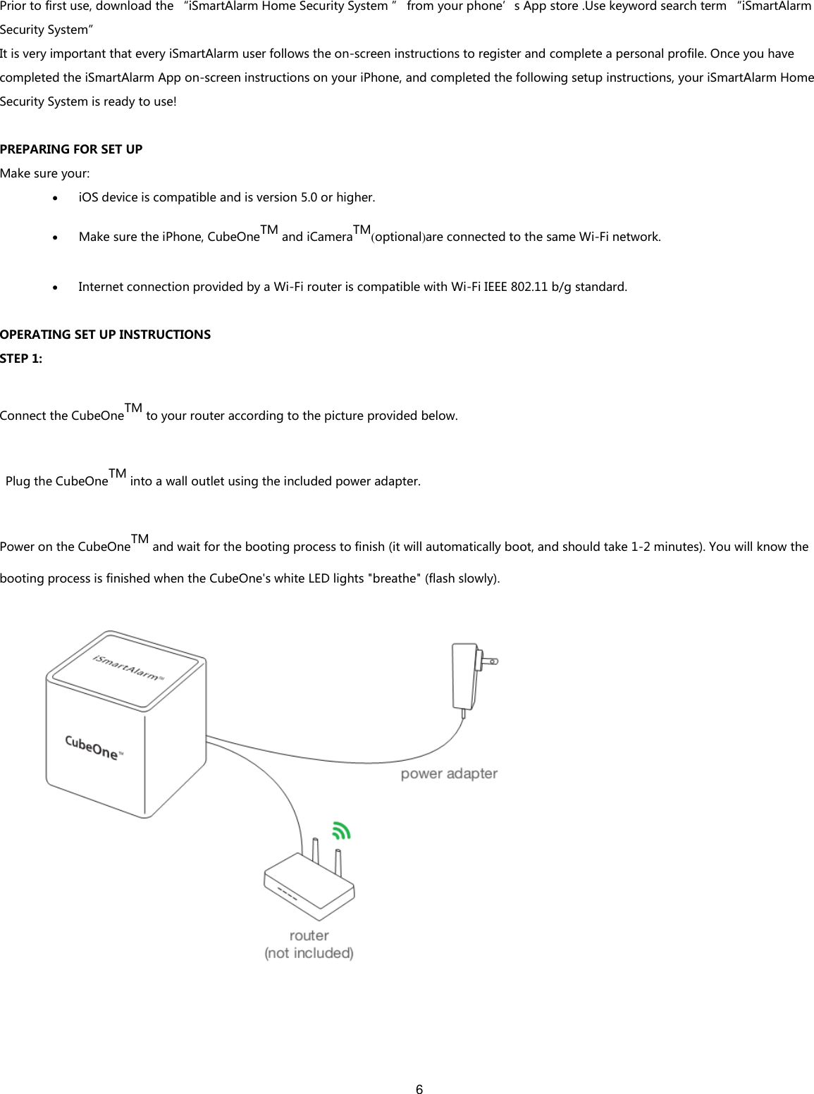 6   Prior to first use, download the “iSmartAlarm Home Security System ” from your phone’s App store .Use keyword search term “iSmartAlarm Security System” It is very important that every iSmartAlarm user follows the on-screen instructions to register and complete a personal profile. Once you have completed the iSmartAlarm App on-screen instructions on your iPhone, and completed the following setup instructions, your iSmartAlarm Home Security System is ready to use!  PREPARING FOR SET UP Make sure your:  iOS device is compatible and is version 5.0 or higher.    Make sure the iPhone, CubeOneTM and iCameraTM(optional)are connected to the same Wi-Fi network.  Internet connection provided by a Wi-Fi router is compatible with Wi-Fi IEEE 802.11 b/g standard.  OPERATING SET UP INSTRUCTIONS STEP 1: Connect the CubeOneTM to your router according to the picture provided below.   Plug the CubeOneTM into a wall outlet using the included power adapter. Power on the CubeOneTM and wait for the booting process to finish (it will automatically boot, and should take 1-2 minutes). You will know the booting process is finished when the CubeOne&apos;s white LED lights &quot;breathe&quot; (flash slowly).    