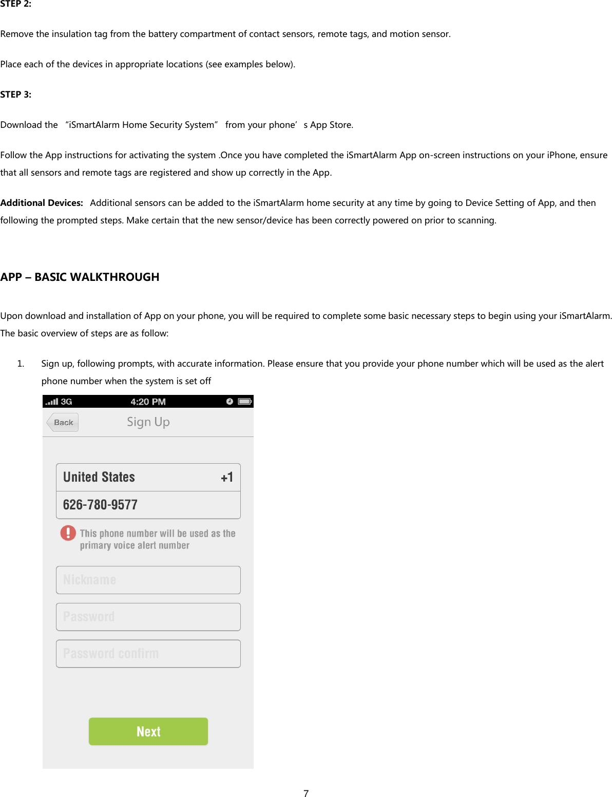 7   STEP 2: Remove the insulation tag from the battery compartment of contact sensors, remote tags, and motion sensor. Place each of the devices in appropriate locations (see examples below).   STEP 3: Download the “iSmartAlarm Home Security System” from your phone’s App Store.   Follow the App instructions for activating the system .Once you have completed the iSmartAlarm App on-screen instructions on your iPhone, ensure that all sensors and remote tags are registered and show up correctly in the App.     Additional Devices:   Additional sensors can be added to the iSmartAlarm home security at any time by going to Device Setting of App, and then following the prompted steps. Make certain that the new sensor/device has been correctly powered on prior to scanning.  APP – BASIC WALKTHROUGH Upon download and installation of App on your phone, you will be required to complete some basic necessary steps to begin using your iSmartAlarm.   The basic overview of steps are as follow: 1. Sign up, following prompts, with accurate information. Please ensure that you provide your phone number which will be used as the alert phone number when the system is set off  