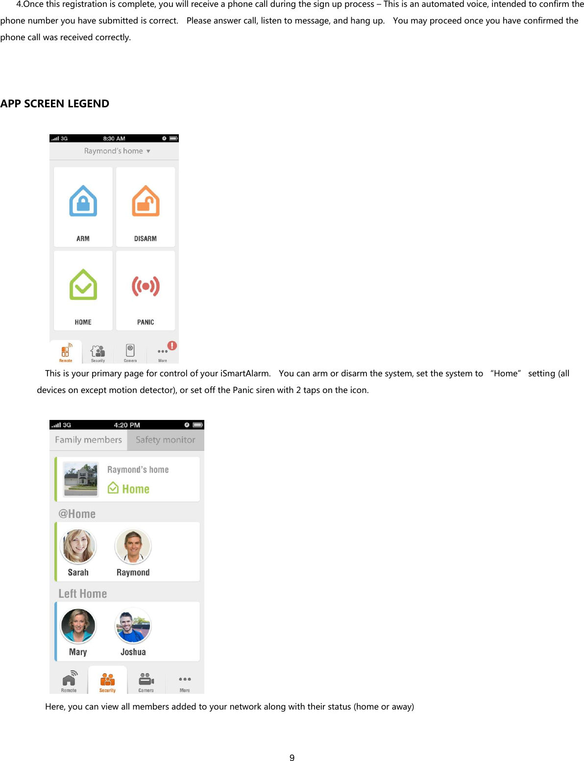 9   4.Once this registration is complete, you will receive a phone call during the sign up process – This is an automated voice, intended to confirm the phone number you have submitted is correct.    Please answer call, listen to message, and hang up.    You may proceed once you have confirmed the phone call was received correctly.  APP SCREEN LEGEND    This is your primary page for control of your iSmartAlarm.    You can arm or disarm the system, set the system to “Home” setting (all devices on except motion detector), or set off the Panic siren with 2 taps on the icon.     Here, you can view all members added to your network along with their status (home or away)   