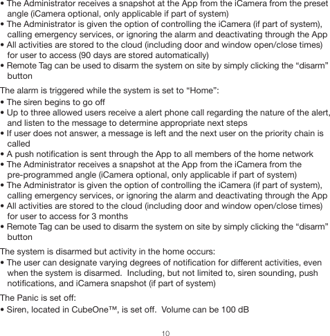 • The Administrator receives a snapshot at the App from the iCamera from the preset    angle (iCamera optional, only applicable if part of system)• The Administrator is given the option of controlling the iCamera (if part of system),    calling emergency services, or ignoring the alarm and deactivating through the App• All activities are stored to the cloud (including door and window open/close times)    for user to access (90 days are stored automatically)• Remote Tag can be used to disarm the system on site by simply clicking the “disarm”      button  The alarm is triggered while the system is set to “Home”:• The siren begins to go off• Up to three allowed users receive a alert phone call regarding the nature of the alert,    and listen to the message to determine appropriate next steps• If user does not answer, a message is left and the next user on the priority chain is    called• A push notification is sent through the App to all members of the home network• The Administrator receives a snapshot at the App from the iCamera from the    pre-programmed angle (iCamera optional, only applicable if part of system)• The Administrator is given the option of controlling the iCamera (if part of system),    calling emergency services, or ignoring the alarm and deactivating through the App• All activities are stored to the cloud (including door and window open/close times)    for user to access for 3 months• Remote Tag can be used to disarm the system on site by simply clicking the “disarm”                 buttonThe system is disarmed but activity in the home occurs:• The user can designate varying degrees of notification for different activities, even    when the system is disarmed.  Including, but not limited to, siren sounding, push    notifications, and iCamera snapshot (if part of system)The Panic is set off:• Siren, located in CubeOne™, is set off.  Volume can be 100 dB10