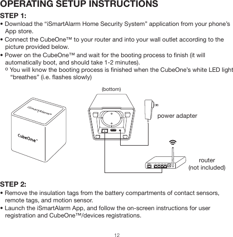 OPERATING SETUP INSTRUCTIONSSTEP 1:• Download the “iSmartAlarm Home Security System” application from your phone’s    App store.• Connect the CubeOne™ to your router and into your wall outlet according to the    picture provided below.• Power on the CubeOne™ and wait for the booting process to finish (it will    automatically boot, and should take 1-2 minutes).   o You will know the booting process is finished when the CubeOne’s white LED light       “breathes” (i.e. flashes slowly)STEP 2:• Remove the insulation tags from the battery compartments of contact sensors,    remote tags, and motion sensor.• Launch the iSmartAlarm App, and follow the on-screen instructions for user    registration and CubeOne™/devices registrations.power adapterrouter(not included)(bottom)1 2 3 4WAN12