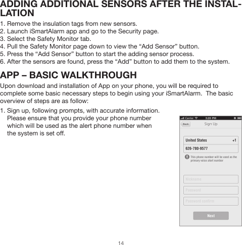 ADDING ADDITIONAL SENSORS AFTER THE INSTAL-LATION1. Remove the insulation tags from new sensors.2. Launch iSmartAlarm app and go to the Security page.3. Select the Safety Monitor tab.4. Pull the Safety Monitor page down to view the “Add Sensor” button.5. Press the “Add Sensor” button to start the adding sensor process.6. After the sensors are found, press the “Add” button to add them to the system.APP – BASIC WALKTHROUGHUpon download and installation of App on your phone, you will be required to complete some basic necessary steps to begin using your iSmartAlarm.  The basic overview of steps are as follow:1. Sign up, following prompts, with accurate information.     Please ensure that you provide your phone number     which will be used as the alert phone number when     the system is set off.14