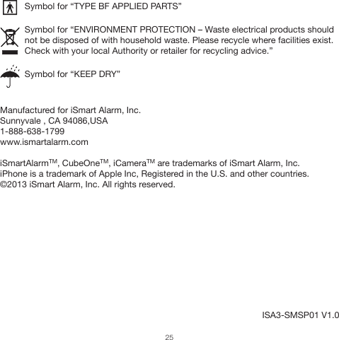 ISA3-SMSP01 V1.0          Symbol for “TYPE BF APPLIED PARTS”          Symbol for “ENVIRONMENT PROTECTION – Waste electrical products should                     not be disposed of with household waste. Please recycle where facilities exist.           Check with your local Authority or retailer for recycling advice.”                    Symbol for “KEEP DRY”Manufactured for iSmart Alarm, Inc.Sunnyvale , CA 94086,USA 1-888-638-1799www.ismartalarm.comiSmartAlarmTM, CubeOneTM, iCameraTM are trademarks of iSmart Alarm, Inc.iPhone is a trademark of Apple Inc, Registered in the U.S. and other countries.©2013 iSmart Alarm, Inc. All rights reserved. 25