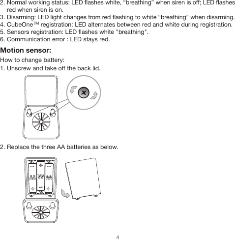 2. Normal working status: LED flashes white, “breathing” when siren is off; LED flashes     red when siren is on.3. Disarming: LED light changes from red flashing to white “breathing” when disarming.4. CubeOneTM registration: LED alternates between red and white during registration.5. Sensors registration: LED flashes white &quot;breathing&quot;.6. Communication error : LED stays red.Motion sensor:How to change battery:1. Unscrew and take off the back lid.2. Replace the three AA batteries as below.4