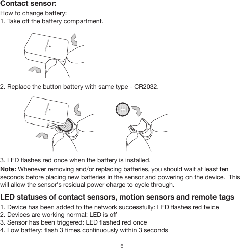 Contact sensor:How to change battery: 1. Take off the battery compartment.2. Replace the button battery with same type - CR2032.3. LED flashes red once when the battery is installed.Note: Whenever removing and/or replacing batteries, you should wait at least ten seconds before placing new batteries in the sensor and powering on the device.  This will allow the sensor&apos;s residual power charge to cycle through.LED statuses of contact sensors, motion sensors and remote tags1. Device has been added to the network successfully: LED flashes red twice2. Devices are working normal: LED is off3. Sensor has been triggered: LED flashed red once4. Low battery: flash 3 times continuously within 3 seconds6