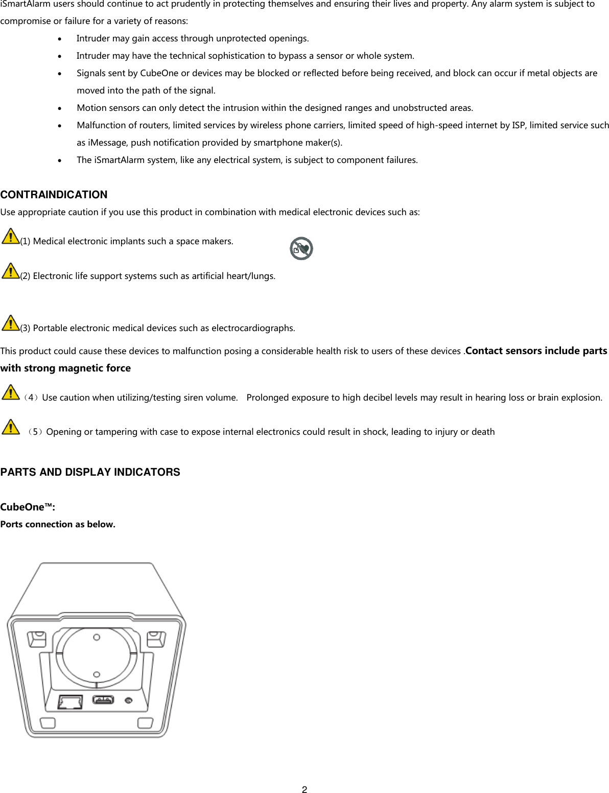 2   iSmartAlarm users should continue to act prudently in protecting themselves and ensuring their lives and property. Any alarm system is subject to compromise or failure for a variety of reasons:    Intruder may gain access through unprotected openings.  Intruder may have the technical sophistication to bypass a sensor or whole system.  Signals sent by CubeOne or devices may be blocked or reflected before being received, and block can occur if metal objects are moved into the path of the signal.  Motion sensors can only detect the intrusion within the designed ranges and unobstructed areas.  Malfunction of routers, limited services by wireless phone carriers, limited speed of high-speed internet by ISP, limited service such as iMessage, push notification provided by smartphone maker(s).  The iSmartAlarm system, like any electrical system, is subject to component failures.  CONTRAINDICATION Use appropriate caution if you use this product in combination with medical electronic devices such as: (1) Medical electronic implants such a space makers. (2) Electronic life support systems such as artificial heart/lungs.  (3) Portable electronic medical devices such as electrocardiographs. This product could cause these devices to malfunction posing a considerable health risk to users of these devices .Contact sensors include parts with strong magnetic force （4）Use caution when utilizing/testing siren volume.    Prolonged exposure to high decibel levels may result in hearing loss or brain explosion.  （5）Opening or tampering with case to expose internal electronics could result in shock, leading to injury or death  PARTS AND DISPLAY INDICATORS  CubeOne™: Ports connection as below.   