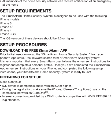 • The Administrator receives a snapshot at the App from the iCamera from the preset    angle (iCamera optional, only applicable if part of system)• The Administrator is given the option of controlling the iCamera (if part of system),    calling emergency services, or ignoring the alarm and deactivating through the App• All activities are stored to the cloud (including door and window open/close times)    for user to access (90 days are stored automatically)• Remote Tag can be used to disarm the system on site by simply clicking the “disarm”      button  The alarm is triggered while the system is set to “Home”:• The siren begins to go off• Up to three allowed users receive a alert phone call regarding the nature of the alert,    and listen to the message to determine appropriate next steps• If user does not answer, a message is left and the next user on the priority chain is    called• A push notification is sent through the App to all members of the home network• The Administrator receives a snapshot at the App from the iCamera from the    pre-programmed angle (iCamera optional, only applicable if part of system)• The Administrator is given the option of controlling the iCamera (if part of system),    calling emergency services, or ignoring the alarm and deactivating through the App• All activities are stored to the cloud (including door and window open/close times)    for user to access for 3 months• Remote Tag can be used to disarm the system on site by simply clicking the “disarm”                 buttonThe system is disarmed but activity in the home occurs:• The user can designate varying degrees of notification for different activities, even    when the system is disarmed.  Including, but not limited to, siren sounding, push    notifications, and iCamera snapshot (if part of system)The Panic is set off:• Siren, located in CubeOne™, is set off.  Volume can be 100 dB• All members of the home security network can receive notification of an emergency    at the homeSETUP REQUIREMENTSThe iSmartAlarm Home Security System is designed to be used with the following iPhone models:iPhone 5iPhone 4SiPhone 4iPhone 3GSThe iOS version of these devices should be 5.0 or higher.SETUP PROCEDURESDOWNLOAD THE FREE iSmartAlarm APPPrior to first use, download the “iSmartAlarm Home Security System” from your phone’s App store. Use keyword search term “iSmartAlarm Security System”It is very important that every iSmartAlarm user follows the on-screen instructions to register and complete a personal profile. Once you have completed the iSmartAlarm App on-screen instructions on your iPhone, and completed the following setup instructions, your iSmartAlarm Home Security System is ready to use!PREPARING FOR SET UPMake sure your:• iOS device is compatible and is version 5.0 or higher. • During the registration, make sure the iPhone, iCameraTM（optional）are on the    same local network as CubeOneTM.• Internet connection provided by a Wi-Fi router is compatible with Wi-Fi IEEE 802.11    b/g standard.11
