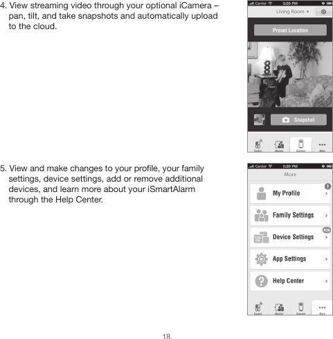 4. View streaming video through your optional iCamera – pan, tilt, and take snapshots and automatically upload to the cloud.5. View and make changes to your profile, your family settings, device settings, add or remove additional devices, and learn more about your iSmartAlarm through the Help Center.18