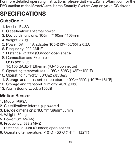 For more detailed operating instructions, please visit www.iSmartAlarm.com or the FAQ section of the iSmartAlarm Home Security System App on your iOS device.SPECIFICATIONSCubeOne™  1. Model: iPU3A  2. Classification: External power  3. Device dimensions: 100mm*100mm*105mm  4. Weight: 370g  5. Power: 5V       1A adapter 100-240V~50/60Hz 0.2A  6. Frequency: 923.3MHZ  7. Distance: &lt;100m (Outdoor, open space)  8. Connection and Expansion:      USB port 2.0;      10/100 BASE-T Ethernet (RJ-45 connector)  9. Operating temperatures: -10℃～50℃ (14°F～122°F)10. Operating humidity: 30℃±2 ≤85%±5 11. Storage and transport temperature: -40℃～55℃ (-40°F～131°F)12. Storage and transport humidity: 40℃≤90%13. Alarm Sound Level: ≥100dB Motion Sensor1. Model: PIR3A2. Classification: Internally-powered3. Device dimensions: 100mm*69mm*50mm4. Weight: 80.1g5. Power: 3*1.5V(AA)6. Frequency: 923.3MHZ  7. Distance: &lt;100m (Outdoor, open space）8. Operating temperature: -10℃～50℃ (14°F～122°F)19