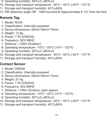   9. Operating humidity: 30℃±2 ≤85%±5 10. Storage and transport temperature: -40℃～55℃ (-40°F～131°F)11. Storage and transport humidity: 40℃≤90%12. PIR detection angle: 90°  10M mounted @ Approximately 6 1/2&apos; from the floorRemote Tag  1. Model: RC3A  2. Classification: Internally-powered  3. Device dimensions: 60mm*30mm*10mm  4. Weight: 12.8g  5. Power: 1*3V (CR2032)  6. Frequency: 923.3MHZ  7. Distance: &lt;100m (Outdoor）  8. Operating temperature: -10℃～50℃ (14°F～122°F)  9. Operating humidity: 30℃±2 ≤85%±5 10. Storage and transport temperature: -40℃～55℃ (-40°F～131°F)11. Storage and transport humidity: 40℃≤90%Contact Sensor  1. Model: DWS3A  2. Classification: Internally-powered  3. Device dimensions: 50mm*50mm*13mm  4. Weight: 27.4g  5. Power: 1*3V (CR2032)  6. Frequency: 923.3MHZ  7. Distance: &lt;100m (Outdoor, open space）  8. Operating temperature: -10℃～50℃ (14°F～122°F)  9. Operating humidity: 30℃±2 ≤85%±5 10. Storage and transport temperature: -40℃～55℃ (-40°F～131°F)      11. Storage and transport humidity: 40℃≤90%20