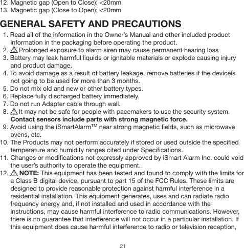 12. Magnetic gap (Open to Close): &lt;20mm13. Magnetic gap (Close to Open): &lt;20mmGENERAL SAFETY AND PRECAUTIONS1. Read all of the information in the Owner’s Manual and other included product information in the packaging before operating the product.2.      Prolonged exposure to alarm siren may cause permanent hearing loss3. Battery may leak harmful liquids or ignitable materials or explode causing injury and product damage. 4. To avoid damage as a result of battery leakage, remove batteries if the deviceis not going to be used for more than 3 months.5. Do not mix old and new or other battery types.6. Replace fully discharged battery immediately. 7. Do not run Adapter cable through wall.8.      It may not be safe for people with pacemakers to use the security system.Contact sensors include parts with strong magnetic force.9. Avoid using the iSmartAlarmTM near strong magnetic fields, such as microwave ovens, etc.10. The Products may not perform accurately if stored or used outside the specified temperature and humidity ranges cited under Specifications.11. Changes or modifications not expressly approved by iSmart Alarm Inc. could void the user’s authority to operate the equipment.12.      NOTE: This equipment has been tested and found to comply with the limits for a Class B digital device, pursuant to part 15 of the FCC Rules. These limits are designed to provide reasonable protection against harmful interference in a residential installation. This equipment generates, uses and can radiate radio frequency energy and, if not installed and used in accordance with the instructions, may cause harmful interference to radio communications. However, there is no guarantee that interference will not occur in a particular installation. If this equipment does cause harmful interference to radio or television reception, 21