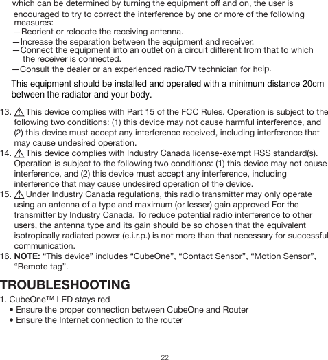 which can be determined by turning the equipment off and on, the user is encouraged to try to correct the interference by one or more of the following measures:—Reorient or relocate the receiving antenna.—Increase the separation between the equipment and receiver.—Connect the equipment into an outlet on a circuit different from that to which     the receiver is connected.—Consult the dealer or an experienced radio/TV technician for help.13.      This device complies with Part 15 of the FCC Rules. Operation is subject to the following two conditions: (1) this device may not cause harmful interference, and (2) this device must accept any interference received, including interference that may cause undesired operation.14.      This device complies with Industry Canada license-exempt RSS standard(s). Operation is subject to the following two conditions: (1) this device may not cause interference, and (2) this device must accept any interference, including interference that may cause undesired operation of the device.15.      Under Industry Canada regulations, this radio transmitter may only operate using an antenna of a type and maximum (or lesser) gain approved For the transmitter by Industry Canada. To reduce potential radio interference to other users, the antenna type and its gain should be so chosen that the equivalent isotropically radiated power (e.i.r.p.) is not more than that necessary for successful communication.16. NOTE: “This device” includes “CubeOne”, “Contact Sensor”, “Motion Sensor”, “Remote tag”.TROUBLESHOOTING1. CubeOne™ LED stays red    • Ensure the proper connection between CubeOne and Router    • Ensure the Internet connection to the router22This equipment should be installed and operated with a minimum distance 20cmbetween the radiator and your body.