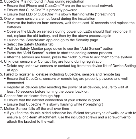 2. CubeOne™ is not found in App during registration    • Ensure that iPhone and CubeOne™ are on the same local network    • Ensure that CubeOne™ is properly powered    • Ensure that LED of CubeOne™ is slowly flashing white (“breathing”)3. One or more sensors are not found during the installation    • Remove the batteries from sensors, wait for at least 10 seconds and replace the        batteries    • Observe the LEDs on sensors during power up. LEDs should flash red once. If        not, replace the old battery, and then try the above process again    • Launch the iSmartAlarm app and go to the Security page    • Select the Safety Monitor tab    • Pull the Safety Monitor page down to see the “Add Sensor” button    • Press the “Add Sensor” button to start the adding sensor process    • After the sensors are found, press the “Add” button to add them to the system4. Unknown sensors or Contact Tag are found during registration    • Delete any unknown sensors or contact tag from the device list of Device Setting        at App5. Failed to register all devices including CubeOne, sensors and remote tag    • Ensure that CubeOne, sensors or remote tag are properly powered and well        connected    • Register all devices after resetting the power of all devices, ensure to wait at         least 10 seconds before turning the power back on.6. Cannot Arm or disarm through App     • Ensure that the internet connection of your iPhone is good    • Ensure that CubeOne™ is slowly flashing white (“breathing”)7. Motion Sensor falls off the wall over time    • If you find the double-sided adhesive insufficient for your type of walls, or wish to        ensure a long-term attachment, use the included screws and a screwdriver to        attach the bracket to the wall.23