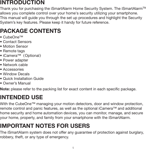 INTRODUCTIONThank you for purchasing the iSmartAlarm Home Security System. The iSmartAlarmTM allows you complete control over your home&apos;s security utilizing your smartphone.This manual will guide you through the set up procedures and highlight the Security System’s key features. Please keep it handy for future reference.PACKAGE CONTENTS• CubeOne™• Contact Sensors• Motion Sensor• Remote tags• iCamera™（Optional）• Power adapter• Network cable• Accessories• Window Decals• Quick Installation Guide• Owner’s ManualNote: please refer to the packing list for exact content in each specific package.INTENDED USEWith the CubeOne™ managing your motion detectors, door and window protection, remote control and panic features, as well as the optional iCamera™ and additional home security and home automation devices, you can monitor, manage, and secure your home, property, and family from your smartphone with the iSmartAlarm.IMPORTANT NOTES FOR USERSThe iSmartAlarm system does not offer any guarantee of protection against burglary, robbery, theft, or any type of emergency.1