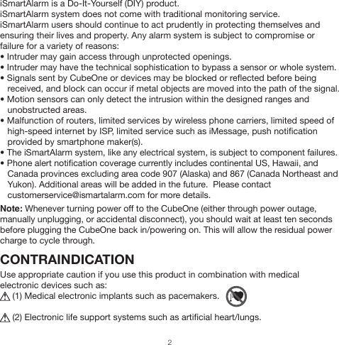 iSmartAlarm is a Do-It-Yourself (DIY) product.iSmartAlarm system does not come with traditional monitoring service. iSmartAlarm users should continue to act prudently in protecting themselves and ensuring their lives and property. Any alarm system is subject to compromise or failure for a variety of reasons: • Intruder may gain access through unprotected openings.• Intruder may have the technical sophistication to bypass a sensor or whole system.• Signals sent by CubeOne or devices may be blocked or reflected before being    received, and block can occur if metal objects are moved into the path of the signal.• Motion sensors can only detect the intrusion within the designed ranges and    unobstructed areas.• Malfunction of routers, limited services by wireless phone carriers, limited speed of    high-speed internet by ISP, limited service such as iMessage, push notification    provided by smartphone maker(s).• The iSmartAlarm system, like any electrical system, is subject to component failures.• Phone alert notification coverage currently includes continental US, Hawaii, and    Canada provinces excluding area code 907 (Alaska) and 867 (Canada Northeast and    Yukon). Additional areas will be added in the future.  Please contact    customerservice@ismartalarm.com for more details.Note: Whenever turning power off to the CubeOne (either through power outage, manually unplugging, or accidental disconnect), you should wait at least ten seconds before plugging the CubeOne back in/powering on. This will allow the residual power charge to cycle through.CONTRAINDICATIONUse appropriate caution if you use this product in combination with medical electronic devices such as:     (1) Medical electronic implants such as pacemakers.          (2) Electronic life support systems such as artificial heart/lungs.2