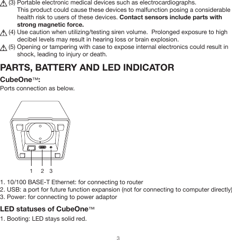      (3) Portable electronic medical devices such as electrocardiographs.          This product could cause these devices to malfunction posing a considerable                     health risk to users of these devices. Contact sensors include parts with           strong magnetic force.     (4) Use caution when utilizing/testing siren volume.  Prolonged exposure to high           decibel levels may result in hearing loss or brain explosion.     (5) Opening or tampering with case to expose internal electronics could result in           shock, leading to injury or death.PARTS, BATTERY AND LED INDICATORCubeOne™:Ports connection as below.1. 10/100 BASE-T Ethernet: for connecting to router2. USB: a port for future function expansion (not for connecting to computer directly)3. Power: for connecting to power adaptorLED statuses of CubeOne™1. Booting: LED stays solid red.1      2   33