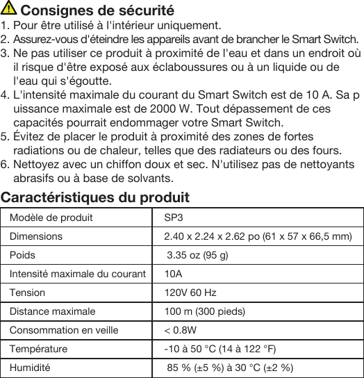      Consignes de sécurité1. Pour être utilisé à l&apos;intérieur uniquement.2. Assurez-vous d&apos;éteindre les appareils avant de brancher le Smart Switch.3. Ne pas utiliser ce produit à proximité de l&apos;eau et dans un endroit où il risque d&apos;être exposé aux éclaboussures ou à un liquide ou de l&apos;eau qui s&apos;égoutte. 4. L&apos;intensité maximale du courant du Smart Switch est de 10 A. Sa puissance maximale est de 2000 W. Tout dépassement de ces capacités pourrait endommager votre Smart Switch.5. Évitez de placer le produit à proximité des zones de fortes radiations ou de chaleur, telles que des radiateurs ou des fours.6. Nettoyez avec un chiffon doux et sec. N&apos;utilisez pas de nettoyants abrasifs ou à base de solvants.Caractéristiques du produitModèle de produitDimensionsPoidsIntensité maximale du courantTensionDistance maximale Consommation en veilleTempérature HumiditéSP32.40 x 2.24 x 2.62 po (61 x 57 x 66,5 mm) 3.35 oz (95 g)10A120V 60 Hz100 m (300 pieds)&lt; 0.8W-10 à 50 °C (14 à 122 °F) 85 % (±5 %) à 30 °C (±2 %)