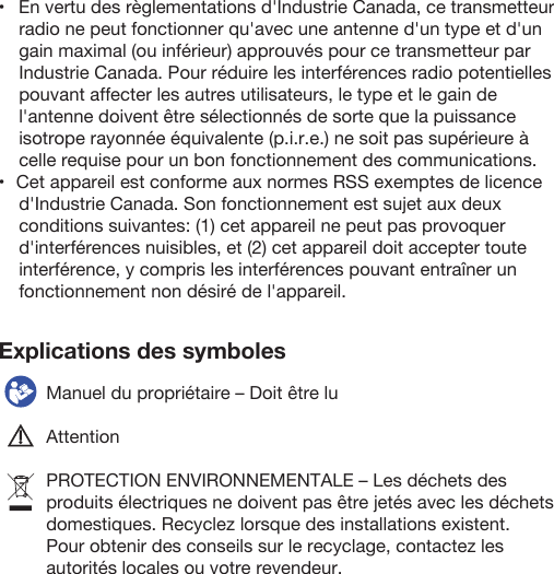 Explications des symboles  Manuel du propriétaire – Doit être luAttentionPROTECTION ENVIRONNEMENTALE – Les déchets des produits électriques ne doivent pas être jetés avec les déchets domestiques. Recyclez lorsque des installations existent. Pour obtenir des conseils sur le recyclage, contactez les autorités locales ou votre revendeur.•   En vertu des règlementations d&apos;Industrie Canada, ce transmetteur radio ne peut fonctionner qu&apos;avec une antenne d&apos;un type et d&apos;un gain maximal (ou inférieur) approuvés pour ce transmetteur par Industrie Canada. Pour réduire les interférences radio potentielles pouvant affecter les autres utilisateurs, le type et le gain de l&apos;antenne doivent être sélectionnés de sorte que la puissance isotrope rayonnée équivalente (p.i.r.e.) ne soit pas supérieure à celle requise pour un bon fonctionnement des communications.•   Cet appareil est conforme aux normes RSS exemptes de licence d&apos;Industrie Canada. Son fonctionnement est sujet aux deux conditions suivantes: (1) cet appareil ne peut pas provoquer d&apos;interférences nuisibles, et (2) cet appareil doit accepter toute interférence, y compris les interférences pouvant entraîner un fonctionnement non désiré de l&apos;appareil.