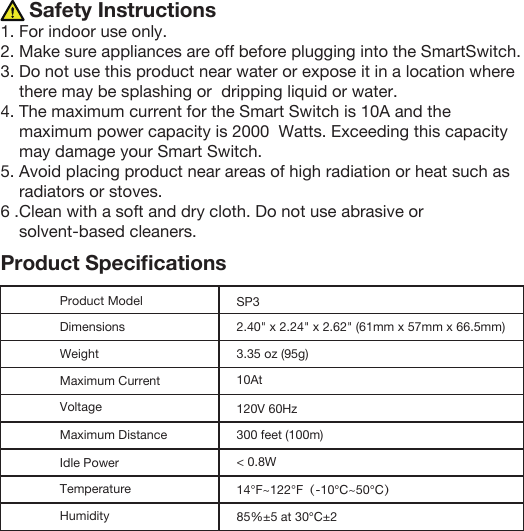      Safety Instructions1. For indoor use only.2. Make sure appliances are off before plugging into the SmartSwitch.3. Do not use this product near water or expose it in a location where     there may be splashing or  dripping liquid or water.4. The maximum current for the Smart Switch is 10A and the     maximum power capacity is 2000  Watts. Exceeding this capacity     may damage your Smart Switch.5. Avoid placing product near areas of high radiation or heat such as     radiators or stoves. 6 .Clean with a soft and dry cloth. Do not use abrasive or     solvent-based cleaners.Product SpeciﬁcationsProduct Model SP3Dimensions 2.40&quot; x 2.24&quot; x 2.62&quot; (61mm x 57mm x 66.5mm)Weight 3.35 oz (95g)Maximum Current  10AtVoltage  120V 60HzMaximum Distance  300 feet (100m)Idle Power &lt; 0.8WTemperature  14°F~122°F（-10℃~50℃）Humidity 85%±5 at 30℃±2