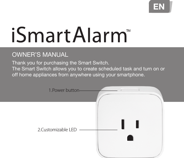 OWNER’S MANUALEN1.Power button2.Customizable LEDThank you for purchasing the Smart Switch. The Smart Switch allows you to create scheduled task and turn on or off home appliances from anywhere using your smartphone.